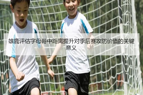 雄鹿评估字母哥中距离提升对季后赛攻防价值的关键意义