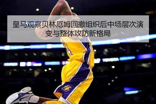 皇马观察贝林厄姆回撤组织后中场层次演变与整体攻防新格局
