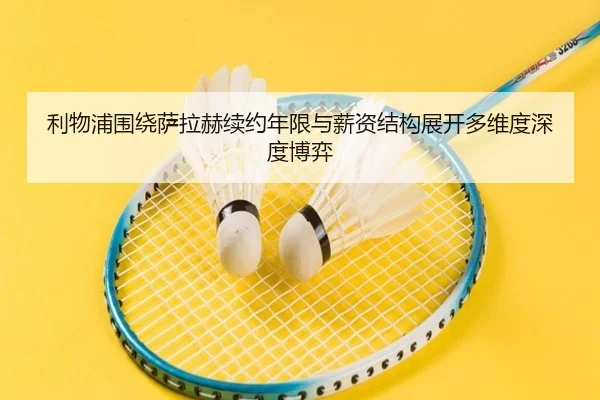 利物浦围绕萨拉赫续约年限与薪资结构展开多维度深度博弈