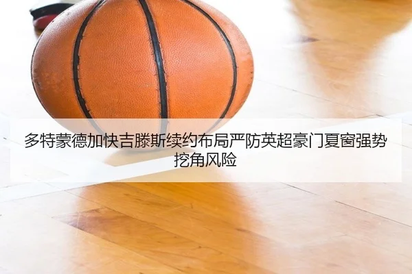 多特蒙德加快吉滕斯续约布局严防英超豪门夏窗强势挖角风险